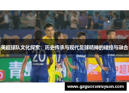英超球队文化探索：历史传承与现代足球精神的碰撞与融合
