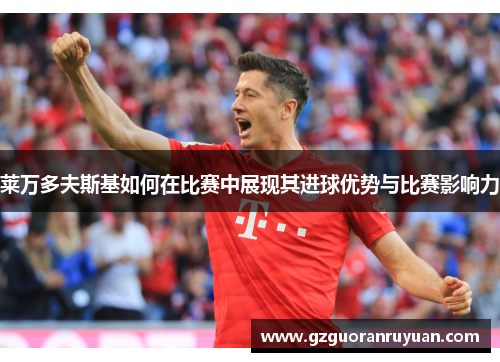 莱万多夫斯基如何在比赛中展现其进球优势与比赛影响力