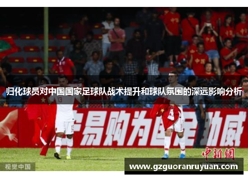 归化球员对中国国家足球队战术提升和球队氛围的深远影响分析